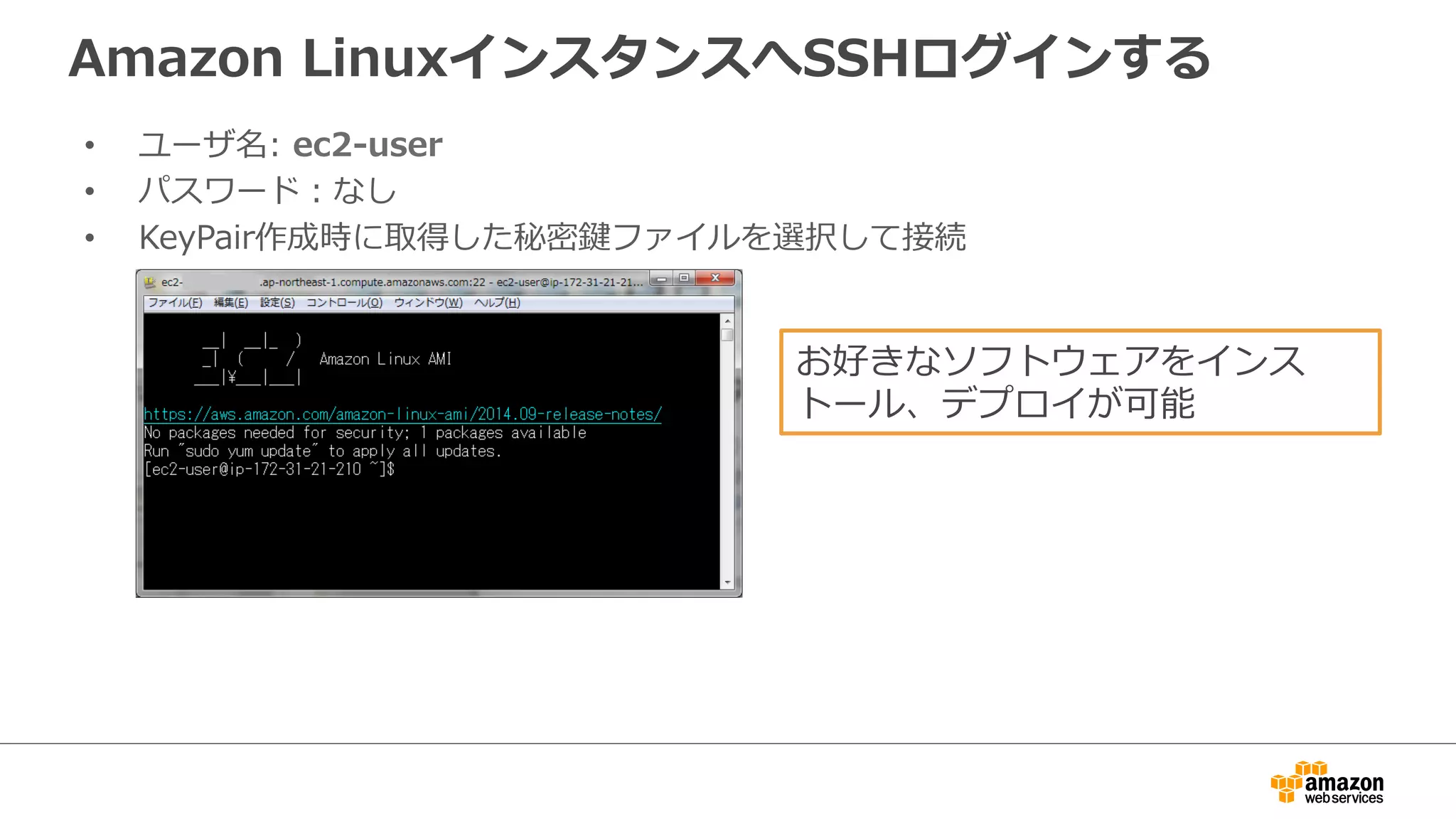 Amazon LinuxインスタンスへSSHログインする 
• ユーザ名: ec2-‐‑‒user 
• パスワード：なし 
• KeyPair作成時に取得した秘密鍵ファイルを選択して接続 
お好きなソフトウェアをインス 
トール、デプロイが可能 
 