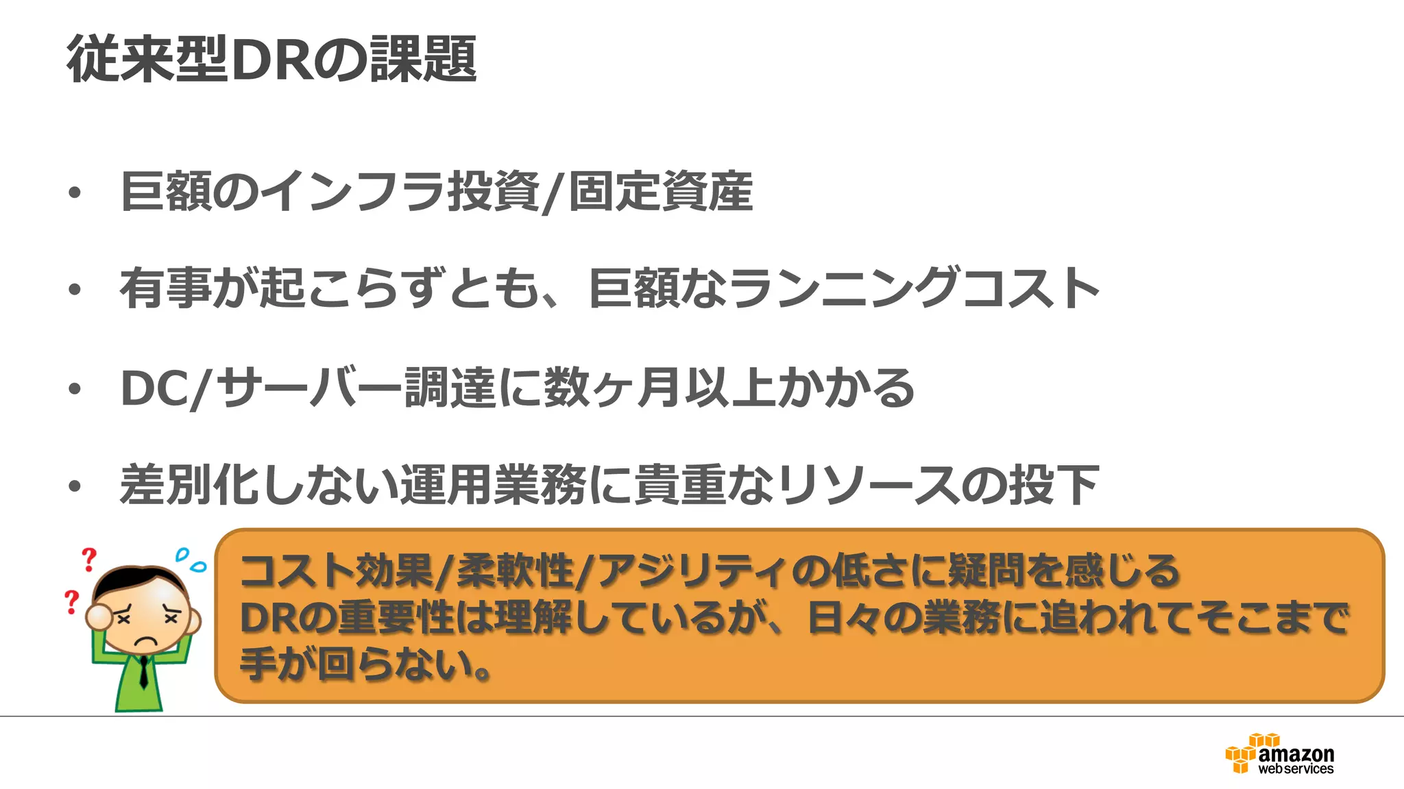 従来型DRの課題 
• 巨額のインフラ投資/固定資産 
• 有事が起こらずとも、巨額なランニングコスト 
• DC/サーバー調達に数ヶ⽉月以上かかる 
• 差別化しない運⽤用業務に貴重なリソースの投下 
コスト効果/柔軟性/アジリティの低さに疑問を感じる 
DRの重要性は理理解しているが、⽇日々の業務に追われてそこまで 
⼿手が回らない。 
 