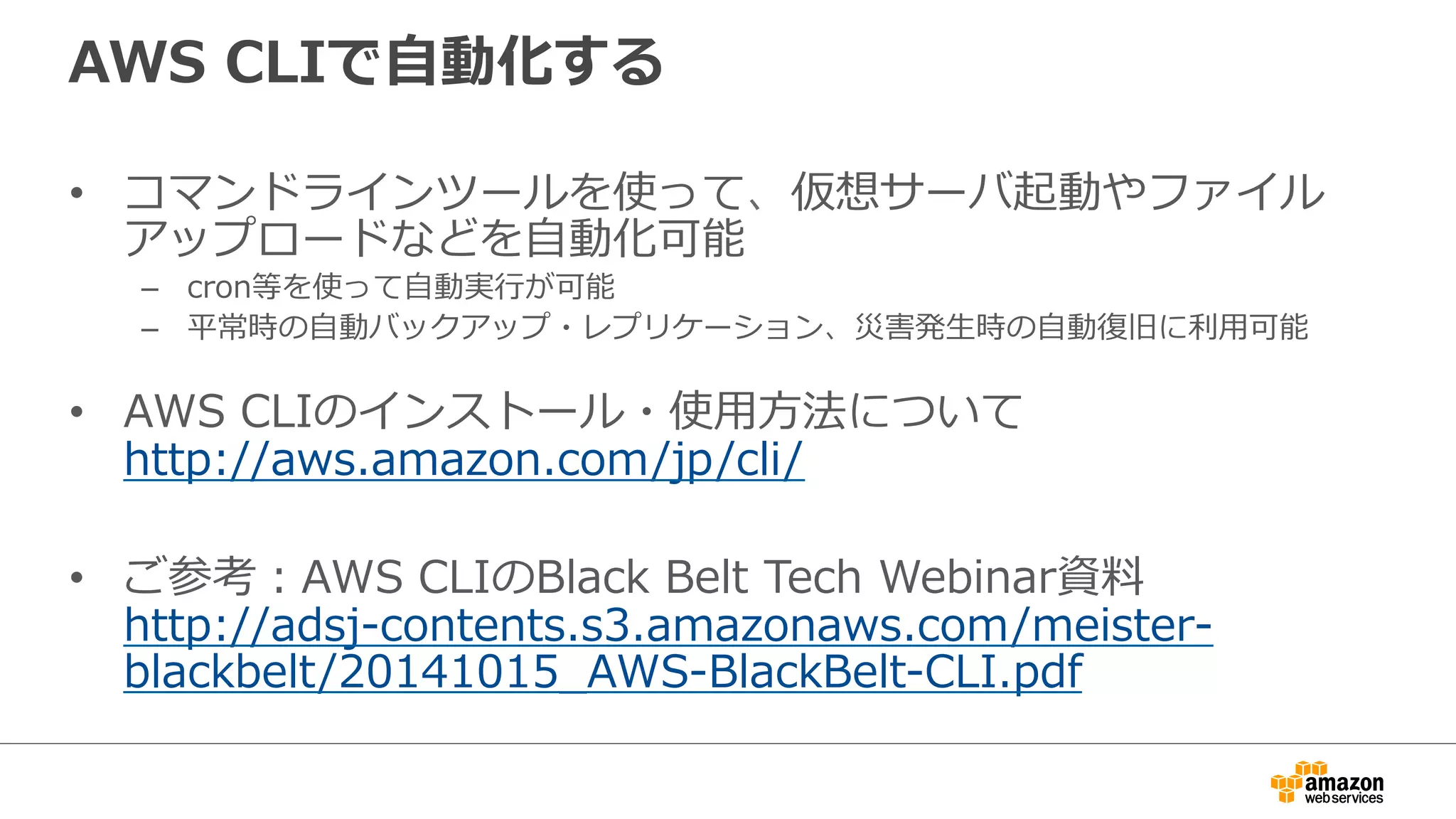 AWS CLIで⾃自動化する 
• コマンドラインツールを使って、仮想サーバ起動やファイル 
アップロードなどを⾃自動化可能 
– cron等を使って⾃自動実⾏行行が可能 
– 平常時の⾃自動バックアップ・レプリケーション、災害発⽣生時の⾃自動復復旧に利利⽤用可能 
 
• AWS CLIのインストール・使⽤用⽅方法について 
http://aws.amazon.com/jp/cli/ 
• ご参考：AWS CLIのBlack Belt Tech Webinar資料料 
http://adsj-‐‑‒contents.s3.amazonaws.com/meister-‐‑‒ 
blackbelt/20141015_̲AWS-‐‑‒BlackBelt-‐‑‒CLI.pdf 
 