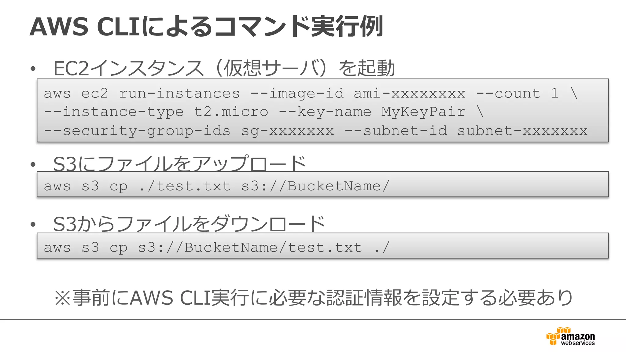 AWS CLIによるコマンド実⾏行行例例 
• EC2インスタンス（仮想サーバ）を起動 
 
aws ec2 run-instances --image-id ami-xxxxxxxx --count 1  
--instance-type t2.micro --key-name MyKeyPair  
--security-group-ids sg-xxxxxxx --subnet-id subnet-xxxxxxx 
• S3にファイルをアップロード 
 
aws s3 cp ./test.txt s3://BucketName/ 
• S3からファイルをダウンロード 
※事前にAWS CLI実⾏行行に必要な認証情報を設定する必要あり 
aws s3 cp s3://BucketName/test.txt ./ 
 
