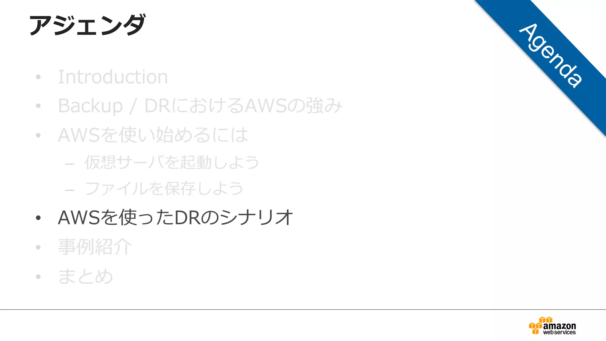 アジェンダ 
• Introduction 
• Backup / DRにおけるAWSの強み 
• AWSを使い始めるには 
– 仮想サーバを起動しよう 
– ファイルを保存しよう 
• AWSを使ったDRのシナリオ 
• 事例例紹介 
• まとめ 
 