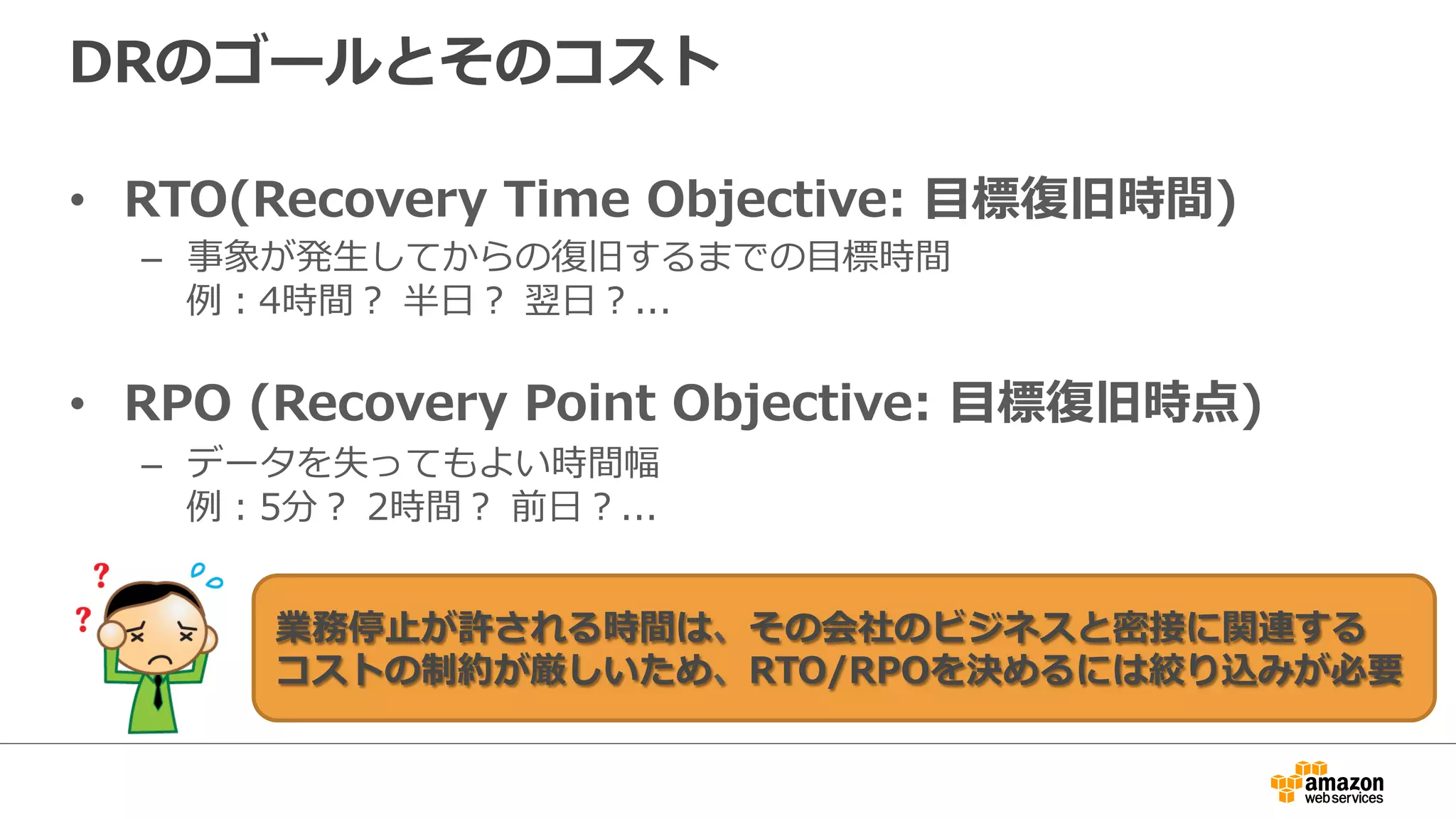 DRのゴールとそのコスト 
• RTO(Recovery Time Objective: ⽬目標復復旧時間) 
– 事象が発⽣生してからの復復旧するまでの⽬目標時間 
例例：4時間？ 半⽇日？ 翌⽇日？... 
 
• RPO (Recovery Point Objective: ⽬目標復復旧時点) 
– データを失ってもよい時間幅 
例例：5分？ 2時間？ 前⽇日？... 
業務停⽌止が許される時間は、その会社のビジネスと密接に関連する 
コストの制約が厳しいため、RTO/RPOを決めるには絞り込みが必要 
 