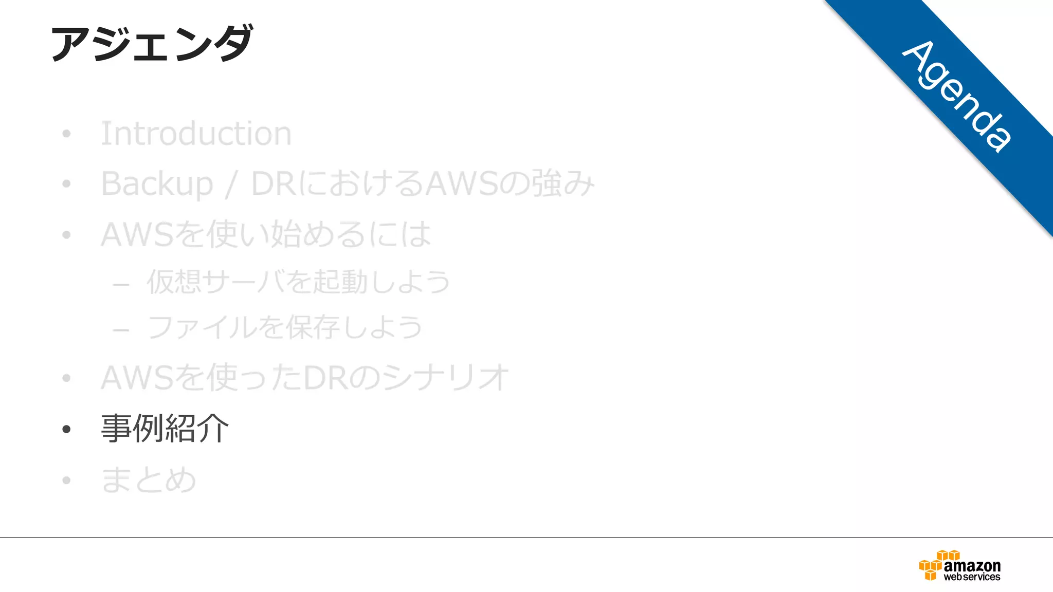 アジェンダ 
• Introduction 
• Backup / DRにおけるAWSの強み 
• AWSを使い始めるには 
– 仮想サーバを起動しよう 
– ファイルを保存しよう 
• AWSを使ったDRのシナリオ 
• 事例例紹介 
• まとめ 
 