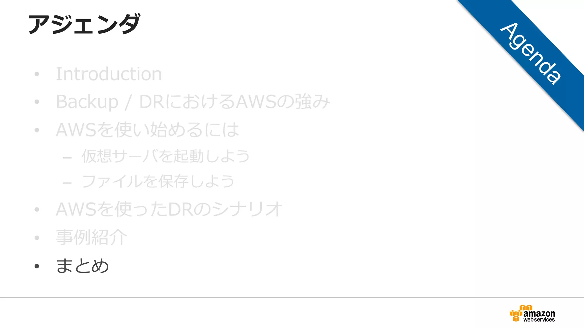 アジェンダ 
• Introduction 
• Backup / DRにおけるAWSの強み 
• AWSを使い始めるには 
– 仮想サーバを起動しよう 
– ファイルを保存しよう 
• AWSを使ったDRのシナリオ 
• 事例例紹介 
• まとめ 
 