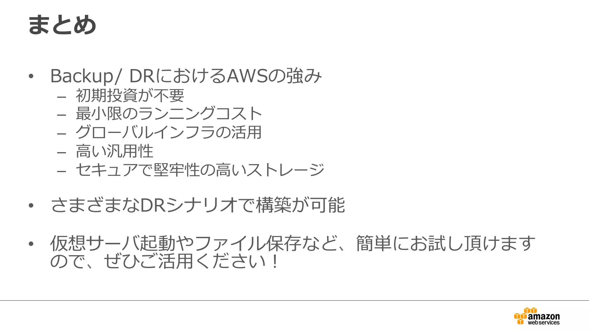 まとめ 
• Backup/ DRにおけるAWSの強み 
– 初期投資が不不要 
– 最⼩小限のランニングコスト 
– グローバルインフラの活⽤用 
– ⾼高い汎⽤用性 
– セキュアで堅牢牢性の⾼高いストレージ 
• さまざまなDRシナリオで構築が可能 
 
• 仮想サーバ起動やファイル保存など、簡単にお試し頂けます 
ので、ぜひご活⽤用ください！ 
 