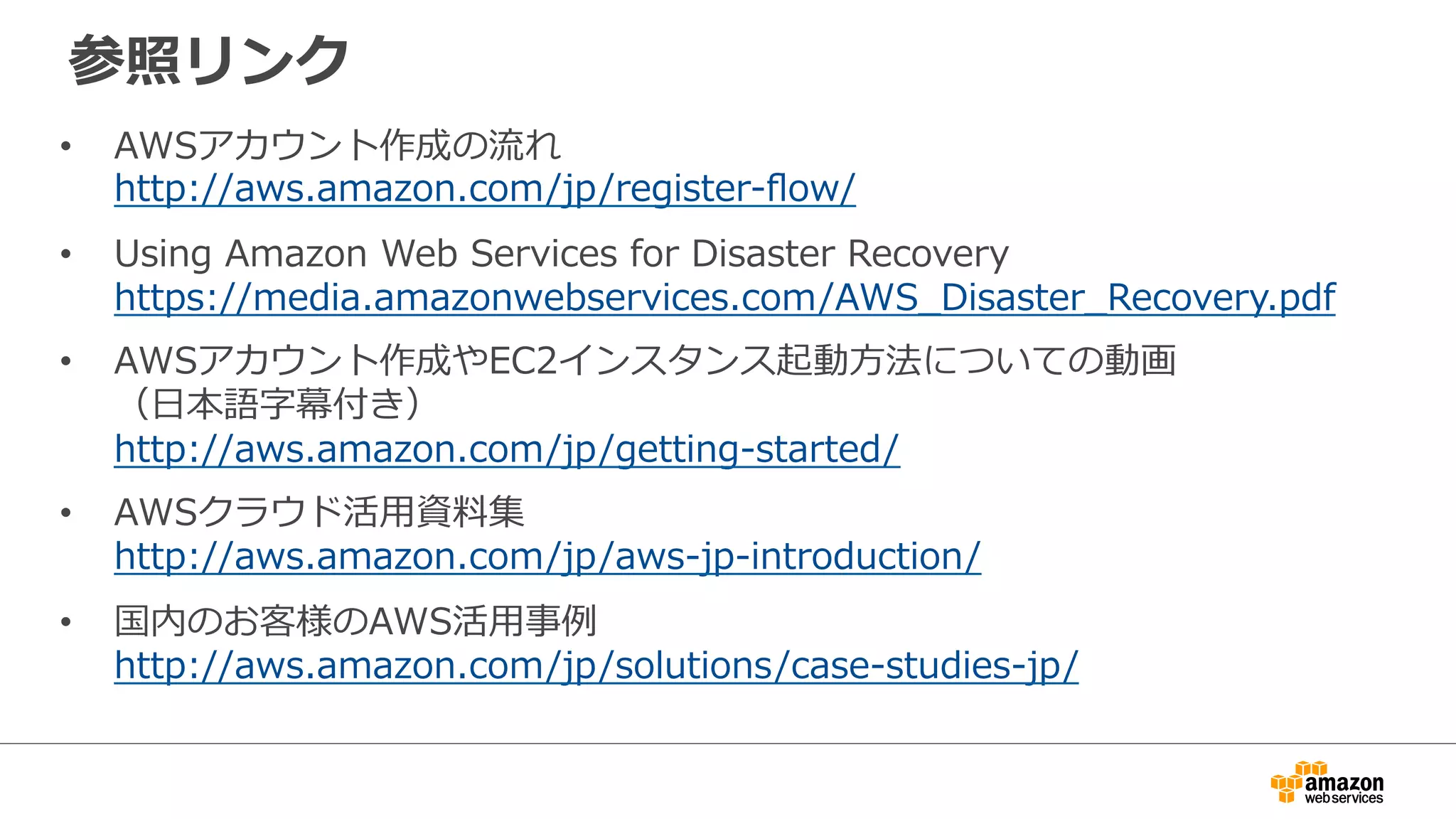 参照リンク 
• AWSアカウント作成の流流れ 
http://aws.amazon.com/jp/register-‐‑‒flow/ 
• Using Amazon Web Services for Disaster Recovery 
https://media.amazonwebservices.com/AWS_̲Disaster_̲Recovery.pdf 
• AWSアカウント作成やEC2インスタンス起動⽅方法についての動画 
（⽇日本語字幕付き） 
http://aws.amazon.com/jp/getting-‐‑‒started/ 
• AWSクラウド活⽤用資料料集 
http://aws.amazon.com/jp/aws-‐‑‒jp-‐‑‒introduction/ 
• 国内のお客様のAWS活⽤用事例例 
http://aws.amazon.com/jp/solutions/case-‐‑‒studies-‐‑‒jp/ 
 