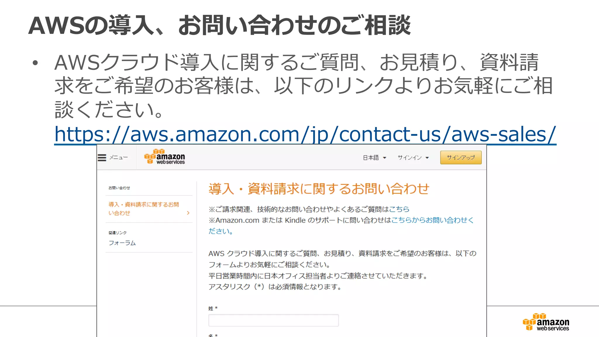 AWSの導⼊入、お問い合わせのご相談 
• AWSクラウド導⼊入に関するご質問、お⾒見見積り、資料料請 
求をご希望のお客様は、以下のリンクよりお気軽にご相 
談ください。 
https://aws.amazon.com/jp/contact-‐‑‒us/aws-‐‑‒sales/ 
