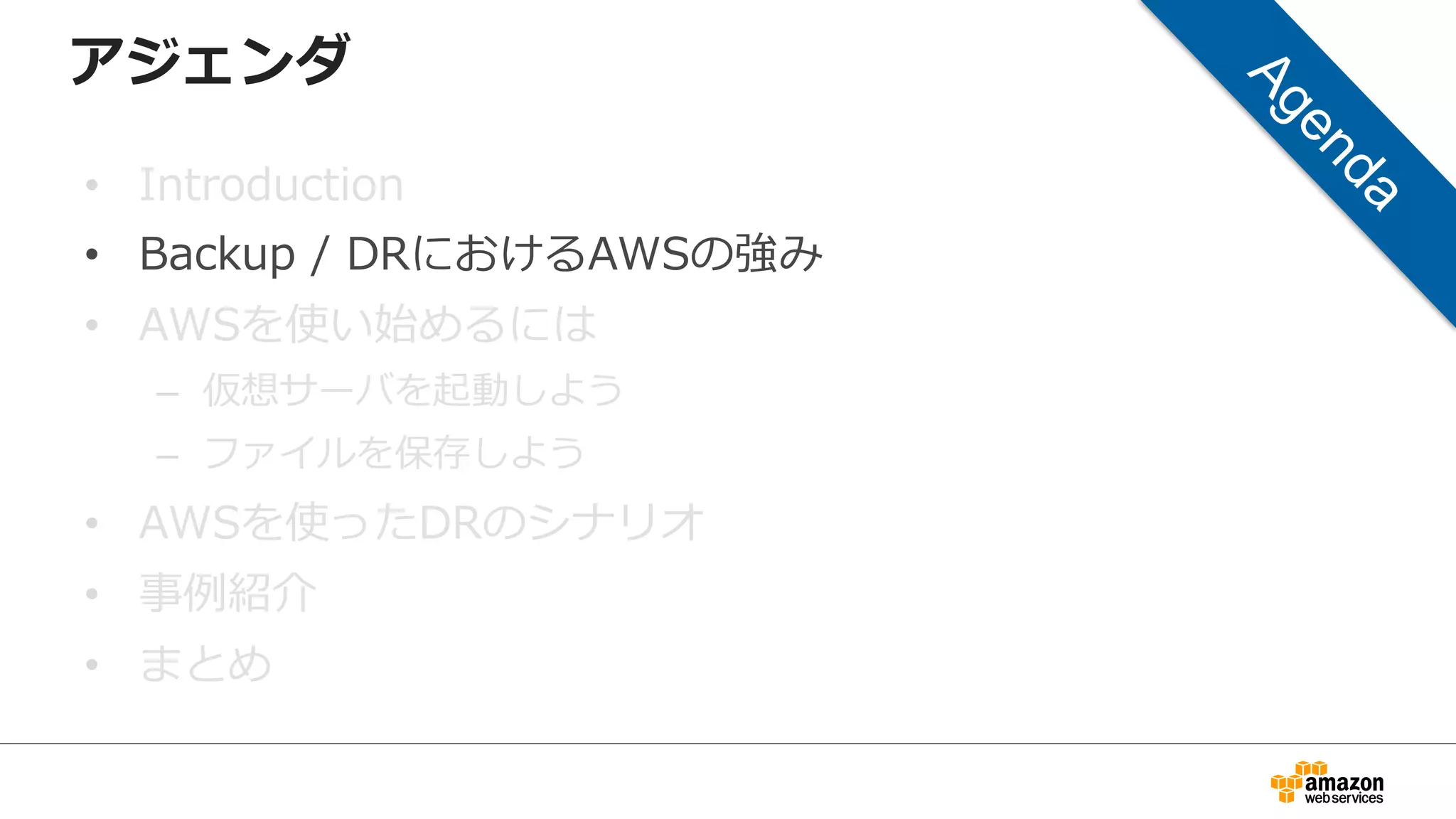 アジェンダ 
• Introduction 
• Backup / DRにおけるAWSの強み 
• AWSを使い始めるには 
– 仮想サーバを起動しよう 
– ファイルを保存しよう 
• AWSを使ったDRのシナリオ 
• 事例例紹介 
• まとめ 
 