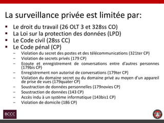 La surveillance privée est limitée par: 
Le droit du travail (26 OLT 3 et 328ss CO) 
La Loi sur la protection des donnée...