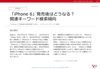 Yahoo! JAPAN Ads White Paper 
はじめに 
Copyright (C) 2014 Yahoo Japan Corporation. All Rights Reserved. 無断引用・転載禁止 
検索傾向 
2014/9/30 
「iPhone 6」発売後はどうなる？ 関連キーワード検索傾向 
Appleは、2012年9月の「iPhone 5」、2013年9月の 「iPhone 5s/5c」に続いて、2014年9月10日（日本時間未 明）に満を持して「iPhone 6」と「iPhone 6 Plus」を発表、 9月19日に販売を開始しました。発表後の9月16日には、 「iPhone 6」と「iPhone 6 Plus」の予約注文数が過去最高と なり、最初の24時間で400万台以上に達し、初日の予約注文 数ですでに「iPhone 5」を超えたと発表されました※。 発表前からその動向についてさまざまなうわさが世間をにぎ わせていましたが、その関心の高さは関連検索の推移にも表 れていました。 
特に、発表前までは検索されていなかった、「iPhone 6 Plus」関連のキーワード検索数の増加が顕著であったことが、 注目すべき点であるといえます。 
今回は、「iPhone 6」と「iPhone 6 Plus」が発表される2 カ月前から発表約1カ月後（2014年7月9日～10月15日）ま での検索推移を紹介します。さらに、「iPhone 5」発表後 の検索傾向を参考にしながら、発表から数カ月における 「iPhone 6」周辺のインターネットユーザーの動向につい て考察していきます。 
「iPhone 5」発表後の検索実績からみる、インターネットユーザー動向 
1/11 
※ Appleのプレスリリース（2014年9月16日発表）  