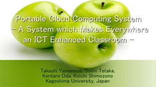 Portable Cloud Computing System 
– A System which Makes Everywhere 
an ICT Enhanced Classroom – 
Takashi Yamanoue, Soshi Tetaka, 
Kentaro Oda, Koichi Shimozono 
Kagoshima University, Japan 
 