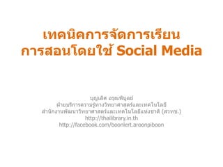 เทคนิคการจัดการเรียน การสอนโดยใช้ Social Media 
บุญเลิศ อรุณพิบูลย์ 
ฝ่ายบริการความรู้ทางวิทยาศาสตร์และเทคโนโลยี 
สานักงานพัฒนาวิทยาศาสตร์และเทคโนโลยีแห่งชาติ (สวทช.) 
http://thailibrary.in.th 
http://facebook.com/boonlert.aroonpiboon  