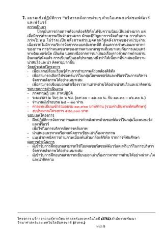 7. อบรมเชิงปฏิบัติการ “บริหารคลังภาพง่ายๆ ด้วยโอเพนซอร์สซอฟต์แวร์ 
และฟรีแวร์ 
ความเป็นมา 
ปัจจุบันการถ่ายภาพด้วยกล้องดิจิทัลได้รับความนิยมเป็นอย่างมาก แต่ 
เมื่อมีการถ่ายภาพเป็นจำานวนมาก มักจะมีปัญหาการจัดเก็บภาพ การค้นหา 
ภาพไม่พบ ไม่ว่าจะเป็นคลังภาพส่วนบุคคลหรือคลังภาพของหน่วยงาน 
เนื่องจากไม่มีการบริหารจัดการระบบคลังภาพที่ดี ตั้งแต่การกำาหนดเมทาดาทา 
ของภาพ การกำาหนดขนาดของภาพตามมาตรฐานที่เหมาะสมกับการเผยแพร่ 
ทางอินเทอร์เน็ต เป็นต้น นอกเหนือจากการนำาเสนอเรื่องราวด้วยภาพถ่ายผ่าน 
อินเทอร์เน็ตแล้ว การเขียนเป็นองค์ประกอบหนึ่งทำาให้เนื้อหาที่นำาเสนอมีความ 
น่าสนใจและน่า ติดตามมากขึ้น 
วัตถุประสงค์โครงการ 
- เพื่อแลกเปลี่ยนเรียนรู้ด้านการถ่ายภาพด้วยกล้องดิจิทัล 
- เพื่อสามารถเลือกใช้ซอฟต์แวร์ในกลุ่มโอเพนซอร์สและฟรีแวร์ในการบริหาร 
จัดการคลังภาพได้อย่างเหมาะสม 
- เพื่อสามารถเขียนบอกเล่าเรื่องราวผ่านภาพถ่ายได้อย่างน่าสนใจและน่าติดตาม 
ขอบเขตการดำาเนินงาน 
- ภาคทฤษฎี และ ภาคปฏิบัติ 
- ระยะเวลา ๒ วันๆ ละ ๖ ชม. (๐๙.๐๐ – ๑๒.๐๐ น. กับ ๑๓.๓๐ – ๑๖.๓๐ น.) 
- จำานวนผู้เข้าอบรม ๒๕ – ๓๐ ท่าน 
- ค่าลงทะเบียนเข้าร่วมอบรม ๑๓,๙๐๐ บาท/ท่าน (รวมค่าเดินทางทัศนศีกษา) 
- งบประมาณโครงการ ๕๕๐,๐๐๐ บาท 
ขอบเขตโครงการ 
- ฝึกปฏิบัติการจัดการภาพและการทำาคลังภาพด้วยซอฟต์แวร์ในกลุ่มโอเพนซอร์ส 
และฟรีแวร์ 
เพื่อใช้ในการบริการจัดการคลังภาพ 
- นำาเสนอแนวทางหรือเทคนิคการเขียนเล่าเรื่องจากภาพ 
- แนะนำาเทคนิคการถ่ายภาพเบื้องต้นด้วยกล้องดิจิทัล จากการทัศนศึกษา 
ผลการดำาเนินการ 
- ผู้เข้ารับการฝึกอบรมสามารถใช้โอเพนซอร์สซอฟต์แวร์และฟรีแวร์ในการบริหาร 
จัดการคลังภาพได้อย่างเหมาะสม 
- ผู้เข้ารับการฝึกอบรมสามารถเขียนบอกเล่าเรื่องราวจากภาพถ่ายได้อย่างน่าสนใจ 
และน่าติดตาม 
โครงการ บริการความรู้ทางวิทยาศาสตร์และเทคโนโลยี (STKS) สำานักงานพัฒนา 
วิทยาศาสตร์และเทคโนโลยีแห่งชาติ (สวทช.) 
หน้า 9 
