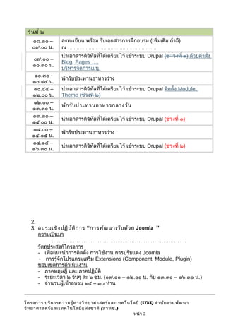 วันที่ ๒ 
๐๘.๓๐ – 
๐๙.๐๐ น. 
ลงทะเบียน พร้อม รับเอกสารการฝึกอบรม (เพิ่มเติม ถ้ามี) 
ณ ............................................................. 
๐๙.๐๐ – 
๑๐.๓๐ น. 
นำาเอกสารดิจิทัลที่ได้เตรียมไว้ เข้าระบบ Drupal (ช่่วงที่ ๑) ด้วยคำาสั่ง 
Blog, Pages …. 
บริหารจัดการเมนู 
๑๐.๓๐ - 
๑๐.๔๕ น. พักรับประทานอาหารว่าง 
๑๐.๔๕ – 
๑๒.๐๐ น. 
นำาเอกสารดิจิทัลที่ได้เตรียมไว้ เข้าระบบ Drupal ติดตั้ง Module, 
Theme (ช่วงที่ ๒) 
๑๒.๐๐ – 
๑๓.๓๐ น. พักรับประทานอาหารกลางวัน 
๑๓.๓๐ – 
๑๔.๐๐ น. นำาเอกสารดิจิทัลที่ได้เตรียมไว้ เข้าระบบ Drupal (ช่วงที่ ๑) 
๑๔.๐๐ – 
๑๔.๑๕ น. พักรับประทานอาหารว่าง 
๑๔.๑๕ – 
๑๖.๓๐ น. นำาเอกสารดิจิทัลที่ได้เตรียมไว้ เข้าระบบ Drupal (ช่วงที่ ๒) 
2. 
3. อบรมเชิงปฏิบัติการ “การพัฒนาเว็บด้วย Joomla ” 
ความเป็นมา 
…………………………………………………………………. 
วัตถุประสงค์โครงการ 
- เพื่อแนะนำาการติดตั้ง การใช้งาน การปรับแต่ง Joomla 
- การรู้จักโปรแกรมเสริม Extensions (Component, Module, Plugin) 
ขอบเขตการดำาเนินงาน 
- ภาคทฤษฎี และ ภาคปฏิบัติ 
- ระยะเวลา ๒ วันๆ ละ ๖ ชม. (๐๙.๐๐ – ๑๒.๐๐ น. กับ ๑๓.๓๐ – ๑๖.๓๐ น.) 
- จำานวนผู้เข้าอบรม ๒๕ – ๓๐ ท่าน 
โครงการ บริการความรู้ทางวิทยาศาสตร์และเทคโนโลยี (STKS) สำานักงานพัฒนา 
วิทยาศาสตร์และเทคโนโลยีแห่งชาติ (สวทช.) 
หน้า 3 
 