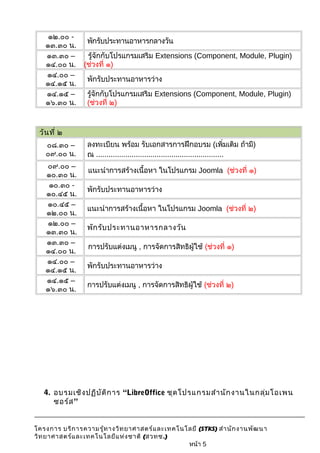 ๑๒.๐๐ - 
๑๓.๓๐ น. พักรับประทานอาหารกลางวัน 
๑๓.๓๐ – 
๑๔.๐๐ น. 
รู้จักกับโปรแกรมเสริม Extensions (Component, Module, Plugin) 
(ช่วงที่ ๑) 
๑๔.๐๐ – 
๑๔.๑๕ น. พักรับประทานอาหารว่าง 
๑๔.๑๕ – 
๑๖.๓๐ น. 
รู้จักกับโปรแกรมเสริม Extensions (Component, Module, Plugin) 
(ช่วงที่ ๒) 
วันที่ ๒ 
๐๘.๓๐ – 
๐๙.๐๐ น. 
ลงทะเบียน พร้อม รับเอกสารการฝึกอบรม (เพิ่มเติม ถ้ามี) 
ณ ............................................................. 
๐๙.๐๐ – 
๑๐.๓๐ น. แนะนำาการสร้างเนื้อหา ในโปรแกรม Joomla (ช่วงที่ ๑) 
๑๐.๓๐ - 
๑๐.๔๕ น. พักรับประทานอาหารว่าง 
๑๐.๔๕ – 
๑๒.๐๐ น. แนะนำาการสร้างเนื้อหา ในโปรแกรม Joomla (ช่วงที่ ๒) 
๑๒.๐๐ – 
๑๓.๓๐ น. พักรับประทานอาหารกลางวัน 
๑๓.๓๐ – 
๑๔.๐๐ น. การปรับแต่งเมนู , การจัดการสิทธิผู้ใช้ (ช่วงที่ ๑) 
๑๔.๐๐ – 
๑๔.๑๕ น. พักรับประทานอาหารว่าง 
๑๔.๑๕ – 
๑๖.๓๐ น. การปรับแต่งเมนู , การจัดการสิทธิผู้ใช้ (ช่วงที่ ๒) 
4. อบรมเชิงปฏิบัติการ “LibreOffice ชุดโปรแกรมสำานักงานในกลุ่มโอเพน 
ซอร์ส” 
โครงการ บริการความรู้ทางวิทยาศาสตร์และเทคโนโลยี (STKS) สำานักงานพัฒนา 
วิทยาศาสตร์และเทคโนโลยีแห่งชาติ (สวทช.) 
หน้า 5 
 