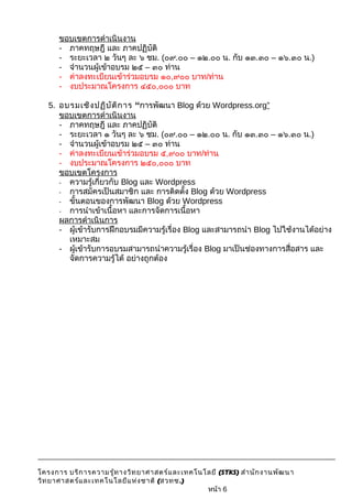 ขอบเขตการดำาเนินงาน 
- ภาคทฤษฎี และ ภาคปฏิบัติ 
- ระยะเวลา ๒ วันๆ ละ ๖ ชม. (๐๙.๐๐ – ๑๒.๐๐ น. กับ ๑๓.๓๐ – ๑๖.๓๐ น.) 
- จำานวนผู้เข้าอบรม ๒๕ – ๓๐ ท่าน 
- ค่าลงทะเบียนเข้าร่วมอบรม ๑๐,๙๐๐ บาท/ท่าน 
- งบประมาณโครงการ ๔๕๐,๐๐๐ บาท 
5. อบรมเชิงปฏิบัติการ “การพัฒนา Blog ด้วย Wordpress.org” 
ขอบเขตการดำาเนินงาน 
- ภาคทฤษฎี และ ภาคปฏิบัติ 
- ระยะเวลา ๑ วันๆ ละ ๖ ชม. (๐๙.๐๐ – ๑๒.๐๐ น. กับ ๑๓.๓๐ – ๑๖.๓๐ น.) 
- จำานวนผู้เข้าอบรม ๒๕ – ๓๐ ท่าน 
- ค่าลงทะเบียนเข้าร่วมอบรม ๕,๙๐๐ บาท/ท่าน 
- งบประมาณโครงการ ๒๕๐,๐๐๐ บาท 
ขอบเขตโครงการ 
- ความรู้เกี่ยวกับ Blog และ Wordpress 
- การสมัครเป็นสมาชิก และ การติดตั้ง Blog ด้วย Wordpress 
- ขั้นตอนของการพัฒนา Blog ด้วย Wordpress 
- การนำาเข้าเนื้อหา และการจัดการเนื้อหา 
ผลการดำาเนินการ 
- ผู้เข้ารับการฝึกอบรมมีความรู้เรื่อง Blog และสามารถนำา Blog ไปใช้งานได้อย่าง 
เหมาะสม 
- ผู้เข้ารับการอบรมสามารถนำาความรู้เรื่อง Blog มาเป็นช่องทางการสื่อสาร และ 
จัดการความรู้ได้ อย่างถูกต้อง 
โครงการ บริการความรู้ทางวิทยาศาสตร์และเทคโนโลยี (STKS) สำานักงานพัฒนา 
วิทยาศาสตร์และเทคโนโลยีแห่งชาติ (สวทช.) 
หน้า 6 
 