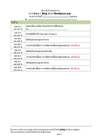 (ร่าง) กำาหนดการ 
การพัฒนา Blog ด้วย Wordpress.org 
ระหว่างวันที่ ........................................... ๒๕๕๘ 
ณ ............................................................................. 
วันที่ ๑ 
๐๘.๓๐ – 
๐๙.๐๐ น. 
ลงทะเบียน พร้อม รับเอกสารการฝึกอบรม 
ณ ............................................................. 
๐๙.๐๐ - 
๑๐.๓๐ น. ความรู้เกี่ยวกับ Blog และ Wordpress 
๑๐.๓๐ - 
๑๐.๔๕ น. พักรับประทานอาหารว่าง 
๑๐.๔๕ – 
๑๒.๐๐ น. การนำาเข้าเนื้อหา การจัดการเนื้อหารูปแบบต่างๆ (ช่วงที่ ๑) 
๑๒.๐๐ - 
๑๓.๓๐ น. พักรับประทานอาหารกลางวัน 
๑๓.๓๐ – 
๑๔.๐๐ น. การนำาเข้าเนื้อหา การจัดการเนื้อหารูปแบบต่างๆ (ช่วงที่ ๒) 
๑๔.๐๐ – 
๑๔.๑๕ น. พักรับประทานอาหารว่าง 
๑๔.๑๕ – 
๑๖.๓๐ น. การนำาเข้าเนื้อหา การจัดการเนื้อหารูปแบบต่างๆ (ช่วงที่ ๓) 
โครงการ บริการความรู้ทางวิทยาศาสตร์และเทคโนโลยี (STKS) สำานักงานพัฒนา 
วิทยาศาสตร์และเทคโนโลยีแห่งชาติ (สวทช.) 
หน้า 7 
 