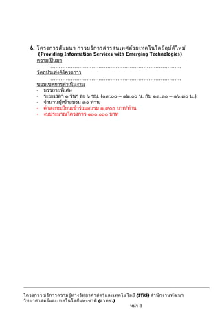 6. โครงการสัมมนา การบริการสารสนเทศด้วยเทคโนโลยีอุบัติใหม่ 
(Providing Information Services with Emerging Technologies) 
ความเป็นมา 
…………………………………………………………………. 
วัตถุประสงค์โครงการ 
…………………………………………………………………. 
ขอบเขตการดำาเนินงาน 
- บรรยายพิเศษ 
- ระยะเวลา ๑ วันๆ ละ ๖ ชม. (๐๙.๐๐ – ๑๒.๐๐ น. กับ ๑๓.๓๐ – ๑๖.๓๐ น.) 
- จำานวนผู้เข้าอบรม ๓๐ ท่าน 
- ค่าลงทะเบียนเข้าร่วมอบรม ๑,๙๐๐ บาท/ท่าน 
- งบประมาณโครงการ ๑๐๐,๐๐๐ บาท 
โครงการ บริการความรู้ทางวิทยาศาสตร์และเทคโนโลยี (STKS) สำานักงานพัฒนา 
วิทยาศาสตร์และเทคโนโลยีแห่งชาติ (สวทช.) 
หน้า 8 
 