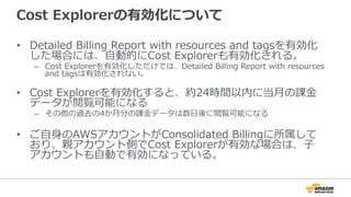 Cost Explorerの有効化について 
• Detailed Billing Report with resources and tagsを有効化 
した場合には、⾃自動的にCost Explorerも有効化される。 
– Cost Explorerを有効化しただけでは、Detailed Billing Report with resources 
and tagsは有効化されない。 
 
• Cost Explorerを有効化すると、約24時間以内に当⽉月の課⾦金金 
データが閲覧可能になる 
– その他の過去の4か⽉月分の課⾦金金データは数⽇日後に閲覧可能になる 
• ご⾃自⾝身のAWSアカウントがConsolidated Billingに所属して 
おり、親アカウント側でCost Explorerが有効な場合は、⼦子 
アカウントも⾃自動で有効になっている。 
 