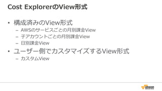 Cost ExplorerのView形式 
• 構成済みのView形式 
– AWSのサービスごとの⽉月別課⾦金金View 
– ⼦子アカウントごとの⽉月別課⾦金金View 
– ⽇日別課⾦金金View 
• ユーザー側でカスタマイズするView形式 
– カスタムView 
 