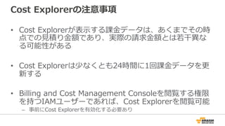 Cost Explorerの注意事項 
• Cost Explorerが表⽰示する課⾦金金データは、あくまでその時 
点での⾒見見積り⾦金金額であり、実際の請求⾦金金額とは若若⼲干異異な 
る可能性がある 
 
• Cost Explorerは少なくとも24時間に1回課⾦金金データを更更 
新する 
• Billing and Cost Management Consoleを閲覧する権限 
を持つIAMユーザーであれば、Cost Explorerを閲覧可能 
– 事前にCost Explorerを有効化する必要あり 
 