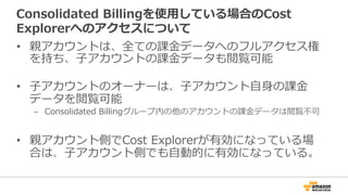 Consolidated Billingを使⽤用している場合のCost 
Explorerへのアクセスについて 
• 親アカウントは、全ての課⾦金金データへのフルアクセス権 
を持ち、⼦子アカウントの課⾦金金データも閲覧可能 
 
• ⼦子アカウントのオーナーは、⼦子アカウント⾃自⾝身の課⾦金金 
データを閲覧可能 
– Consolidated Billingグループ内の他のアカウントの課⾦金金データは閲覧不不可 
• 親アカウント側でCost Explorerが有効になっている場 
合は、⼦子アカウント側でも⾃自動的に有効になっている。 
 