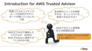 Introduction for AWS Trusted Advisor 
間違ってセキュリティグ 
ループの設定がされて、 
ポートが開いていないか 
⼼心配 
未活⽤用のリソースを削除 
すれば、もっとコストを 
削減できるのでは？ 
AWS上で⾃自分で構築した 
システムが、AWSの 
Best Practiceに適⽤用でき 
ているのか⼼心配 
AWSアカウント管理理者 
または経理理担当者 
AWS Trusted Advisorを活⽤用 
すると便便利利です！ 
 