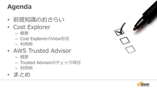 Agenda 
• 前提知識識のおさらい 
• Cost Explorer 
– 概要 
– Cost ExplorerのView形式 
– 利利⽤用例例 
• AWS Trusted Advisor 
– 概要 
– Trusted Advisorのチェック項⽬目 
– 利利⽤用例例 
• まとめ 
 