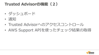 Trusted Advisorの機能（２） 
• ダッシュボード 
• 通知 
• Trusted Advisorへのアクセスコントロール 
• AWS Support APIを使ったチェック結果の取得 
 