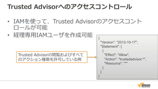 Trusted Advisorへのアクセスコントロール 
• IAMを使って、Trusted Advisorのアクセスコント 
ロールが可能 
• 経理理専⽤用IAMユーザを作成可能{ 
Version: 2012-10-17, 
Statement: [ 
{ 
Effect: Allow, 
Action: trustedadvisor:*, 
Resource: * 
} 
] 
} 
Trusted Advisorの閲覧およびすべて 
のアクション権限を許可している例例 
 