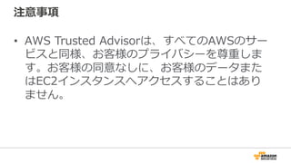 注意事項 
• AWS Trusted Advisorは、すべてのAWSのサー 
ビスと同様、お客様のプライバシーを尊重しま 
す。お客様の同意なしに、お客様のデータまた 
はEC2インスタンスへアクセスすることはあり 
ません。 
 