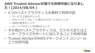 AWS Trusted Advisorが誰でも利利⽤用可能になりまし 
た！(2014/08/04 ) 
• 4つのベストプラクティスを無料料で利利⽤用可能 
– サービス上限のチェック 
– セキュリティグループ 開かれたポートのチェック 
– IAMの使⽤用チェック 
– ルートアカウントのMFAチェック 
• その他のベストプラクティスは、ビジネスまたはエ 
ンタープライズサポートに加⼊入することで利利⽤用可能 
• Trusted AdvisorがAWSマネージメントコンソール 
上で利利⽤用可能 
 