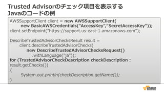 Trusted Advisorのチェック項⽬目を表⽰示する 
Javaのコードの例例 
AWSSupportClient client = new AWSSupportClient( 
new BasicAWSCredentials(“AccessKey,“SecretAccessKey)); 
client.setEndpoint(https://support.us-‐‑‒east-‐‑‒1.amazonaws.com); 
 
DescribeTrustedAdvisorChecksResult result =  
client.describeTrustedAdvisorChecks( 
new DescribeTrustedAdvisorChecksRequest() 
.withLanguage(ja)); 
for (TrustedAdvisorCheckDescription checkDescription : 
result.getChecks()) 
{ 
System.out.println(checkDescription.getName());  
} 
 