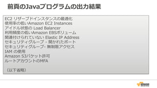 前⾴頁のJavaプログラムの出⼒力力結果 
EC2 リザーブドインスタンスの最適化 
使⽤用率率率の低いAmazon EC2 Instances 
アイドル状態の Load Balancer 
利利⽤用頻度度の低いAmazon EBSボリューム 
関連付けられていない Elastic IP Address 
セキュリティグループ -‐‑‒ 開かれたポート 
セキュリティグループ-‐‑‒ 無制限アクセス 
IAM の使⽤用 
Amazon S3バケット許可 
ルートアカウントのMFA 
 
（以下省省略略） 
 