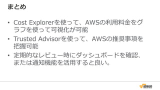 まとめ 
• Cost Explorerを使って、AWSの利利⽤用料料⾦金金をグ 
ラフを使って可視化が可能 
• Trusted Advisorを使って、AWSの推奨事項を 
把握可能 
• 定期的なレビュー時にダッシュボードを確認、 
または通知機能を活⽤用すると良良い。 
 