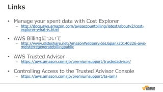 Links 
• Manage your spent data with Cost Explorer 
– http://docs.aws.amazon.com/awsaccountbilling/latest/aboutv2/cost-‐‑‒ 
explorer-‐‑‒what-‐‑‒is.html 
 
• AWS Billingについて 
– http://www.slideshare.net/AmazonWebServicesJapan/20140226-‐‑‒aws-‐‑‒ 
meisterregeneratebillingpublic 
• AWS Trusted Advisor 
– https://aws.amazon.com/jp/premiumsupport/trustedadvisor/ 
• Controlling Access to the Trusted Advisor Console 
– https://aws.amazon.com/jp/premiumsupport/ta-‐‑‒iam/ 
 
