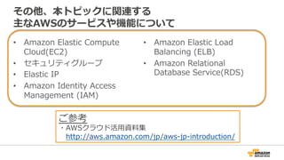 その他、本トピックに関連する 
主なAWSのサービスや機能について 
• Amazon Elastic Compute 
Cloud(EC2) 
• セキュリティグループ 
• Elastic IP 
• Amazon Identity Access 
Management (IAM) 
• Amazon Elastic Load 
Balancing (ELB) 
• Amazon Relational 
Database Service(RDS) 
ご参考 
・AWSクラウド活⽤用資料料集 
http://aws.amazon.com/jp/aws-‐‑‒jp-‐‑‒introduction/ 
 