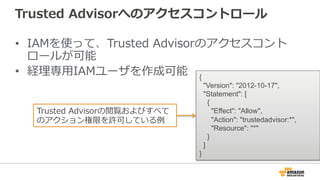 Trusted Advisorへのアクセスコントロール 
• IAMを使って、Trusted Advisorのアクセスコント 
ロールが可能 
• 経理理専⽤用IAMユーザを作成可能{ 
Version: 2012-10-17, 
Statem...