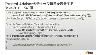 Trusted Advisorのチェック項⽬目を表⽰示する 
Javaのコードの例例 
AWSSupportClient client = new AWSSupportClient( 
new BasicAWSCredentials(“Acce...