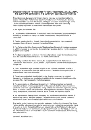 CITIZEN COMPLAINT TO THE UNITED NATIONS, THE EUROPEAN PARLIAMENT, 
THE EUROPEAN COMMISSION, THE EUROPEAN COUNCIL, AND THE OSCE 
The undersigned, European and Catalan citizens, make our complaint signed by the 
elected officials of the Parliament of Catalonia, the European Parliament, the Spanish 
Parliament and the Councils of Catalonia, with Spain because it violates the right of the 
Catalan people to decide their political future and prevents them from exercising 
democracy by any means of consultation internationally recognized. 
In this regard, WE AFFIRM that: 
1. The people of Catalonia have, for reasons of democratic legitimacy, political and legal 
sovereignty, and as such, the right to decide for themselves their political future is 
recognized. 
2. Catalan people, directly or through their political representatives, have repeatedly 
expressed their willingness to decide their political future. 
3. The Parliament and the Government of Catalonia have followed all the steps necessary 
to fulfill the mandate to exercise the democratic right to decide, derived from the elections 
on 25 November 2012. 
4. The Spanish position is contrary to international practice in proper democratic countries, 
as in the case of Canada with Quebec and the UK with Scotland. 
That is why we inform the United Nations, the European Parliament, the European 
Commission, the European Council, and the Organization for Security and Cooperation in 
Europe that: 
1. From Catalonia the legal channels in Spain to find a political settlement to allow a 
referendum or consultation about the political future of Catalonia, including the option of 
independence, have been exhausted. 
2. There is a complete lack of political will by the Spanish government to establish 
frameworks for dialogue and negotiation, in addition to the persistent refusal to permit the 
exercise of the right to decide by the Catalan people. 
3. The accumulation of difficulties and negativity by the highest political and judicial 
institutions of Spain, who refuse constantly all the proposals that have been made from 
Catalonia, have been aggravated with a strong political and democratic regression, clearly 
aimed to weaken Catalan self-government. This regression is expressed today in total 
clarity in all political, jurisdictional, financial, social, cultural and linguistic aspects. 
4. We are entitled to take all actions necessary in a peaceful and democratic manner, to 
ascertain the majority will of the people of Catalonia regarding their political future and, 
subsequently, to act accordingly by following this democratic mandate. 
That is why, under the democratic principles underlying the Founding Charter of the United 
Nations and the subsequent international agreements and treaties that guarantee the rights 
of peoples to decide their political future, we request to the United Nations, the European 
Parliament, the European Commission, the European Council, and the OSCE, to carry out 
the actions necessary to ensure that the Catalan people are able to decide, democratically, 
their political future. 
Barcelona, November 2014. 
