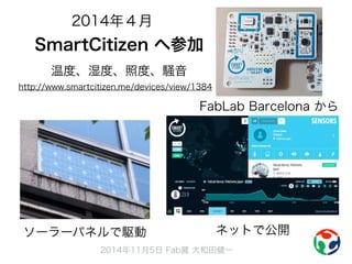 2014年４月 
SmartCitizen へ参加 
温度、湿度、照度、騒音 
http://www.smartcitizen.me/devices/view/1384 
FabLab Barcelona から 
ソーラーパネルで駆動ネットで公開 
2014年11月5日 Fab蔵 大和田健一 
 