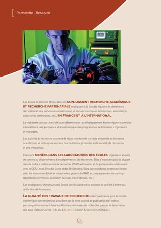 Les écoles de l’Institut Mines-Télécom conjuguent recherche académique
et recherche partenarialeimpliquant à la fois des équipes de chercheurs
de l’Institut et des partenaires académiques et socioéconomiques (entreprises, associations,
collectivités territoriales, etc.), en France et à l’international.
La recherche concourt ainsi de façon déterminante au développement économique et contribue
à l’excellence, à la pertinence et à la dynamique des programmes de formation d’ingénieurs
et managers.
Les activités de recherche couvrent de façon coordonnée un vaste ensemble de domaines
scientifiques et techniques au cœur des mutations profondes de la société, de l’économie
et des entreprises.
Elles sont menées dans les laboratoires des écoles, organisées au sein
de centres ou départements d’enseignement et de recherche. Elles s’inscrivent pour la plupart
dans le cadre d’unités mixtes de recherche (CNRS et Inserm) et de partenariats, notamment
avec le CEA, l’Inria, l’Institut Curie et des Universités. Elles sont conduites en relation étroite
avec les entreprises (chaires industrielles, projets de RD, accompagnement de start-up,
laboratoires communs, animation de clubs d’entreprises, etc.).
Les enseignants-chercheurs des écoles sont titulaires d’un doctorat et un tiers d’entre eux
ont le titre de Professeur.
La qualité des travaux de rechercheet leur pertinence pour le monde
économique sont reconnues aussi bien par la forte activité de publication de l’Institut,
par son positionnement dans les Alliances nationales de recherche que par le dynamisme
des deux instituts Carnot : « M.I.N.E.S » et « Télécom  Société numérique ».
[ Recherche - Research
8
 