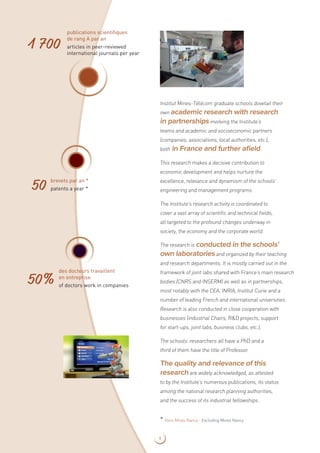 Institut Mines-Télécom graduate schools dovetail their
own academic research with research
in partnershipsinvolving the Institute’s
teams and academic and socioeconomic partners
(companies, associations, local authorities, etc.),
both in France and further afield.
This research makes a decisive contribution to
economic development and helps nurture the
excellence, relevance and dynamism of the schools’
engineering and management programs.
The Institute’s research activity is coordinated to
cover a vast array of scientific and technical fields,
all targeted to the profound changes underway in
society, the economy and the corporate world.
The research is conducted in the schools’
own laboratoriesand organized by their teaching
and research departments. It is mostly carried out in the
framework of joint labs shared with France’s main research
bodies (CNRS and INSERM) as well as in partnerships,
most notably with the CEA, INRIA, Institut Curie and a
number of leading French and international universities.
Research is also conducted in close cooperation with
businesses (industrial Chairs, RD projects, support
for start-ups, joint labs, business clubs, etc.).
The schools’ researchers all have a PhD and a
third of them have the title of Professor.
The quality and relevance of this
researchare widely acknowledged, as attested
to by the Institute’s numerous publications, its status
among the national research planning authorities,
and the success of its industrial fellowships.
publications scientifiques
de rang A par an
articles in peer-reviewed
international journals per year
1 700
brevets par an *
patents a year *50
des docteurs travaillent
en entreprise
of doctors work in companies
50%
* Hors Mines Nancy - Excluding Mines Nancy
9
 