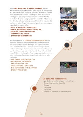 Seule une approche interdisciplinaire permet
d’élaborer les nouveaux concepts, les ruptures technologiques
à la mesure des défis sociétaux, grâce à la fertilisation croisée
entre les différents champs scientifiques et les technologies
stratégiques. Les programmes transversaux de recherche
permettent de lancer des projets ambitieux et des initiatives en
lien direct avec le plan stratégique de l’Institut. Ils mobilisent et
mettent en valeur l’expertise des enseignants-chercheurs pour
répondre à de grands défis :
• Ville intelligente et durable,
• Santé, autonomie et qualité de vie,
• Risques, sûreté et sécurité,
• Entreprise du futur,
• Transition énergétique.
It is only by adopting an interdisciplinary approach that it
is possible to produce new concepts and disruptive technologies
able to meet today’s societal challenges. This approach involves
cross‑fertilization between a variety of scientific disciplines and
strategic technologies. Horizontal research programs can be used to
launch ambitious projects and initiatives with direct links to Institut
Mines-Télécom’s strategic plan. These programs utilize the expertise
of the Institute’s professors and researchers in order to rise to key
challenges:
• The smart, sustainable city
• Healthcare, autonomy
and quality of life
• Risk, security and safety
• The enterprise of the future
• Energy transition
les domaines de recherche
5 grands domaines thématiques et disciplinaires :
• économie, entreprise et société
• énergie
• matériaux
• numérique
• ressources naturelles et environnement
10
 