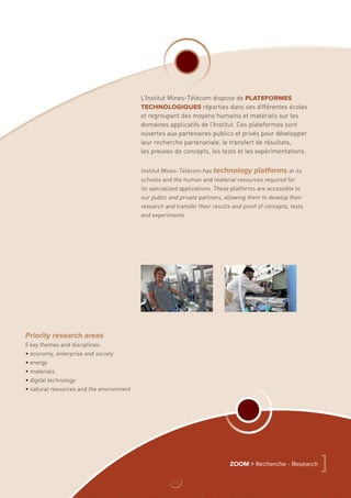Priority research areas
5 key themes and disciplines:
• economy, enterprise and society
• energy
• materials
• digital technology
• natural resources and the environment
L’Institut Mines-Télécom dispose de plateformes
technologiques réparties dans ses différentes écoles
et regroupant des moyens humains et matériels sur les
domaines applicatifs de l’Institut. Ces plateformes sont
ouvertes aux partenaires publics et privés pour développer
leur recherche partenariale, le transfert de résultats,
les preuves de concepts, les tests et les expérimentations.
Institut Mines-Télécom has technology platforms at its
schools and the human and material resources required for
its specialized applications. These platforms are accessible to
our public and private partners, allowing them to develop their
research and transfer their results and proof of concepts, tests
and experiments.
ZOOM  Recherche - Research
]
11
 