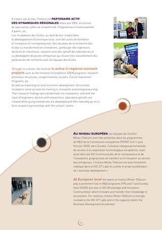 À travers ses écoles, l’Institut est partenaire actif
des dynamiques régionales telles que IDEX, structures
de valorisation, pôles de compétitivité, Programmes d’investissement
d’avenir, etc.
Les incubateurs des écoles, au-delà de leur impact dans
le développement économique local, sont des outils de formation
à l’innovation et l’entrepreneuriat. Des résultats de la recherche des
écoles s’y transforment en innovations ; portés par des ingénieurs,
docteurs et chercheurs, naissent ainsi des spinoff des laboratoires et
s’y développent de jeunes entreprises qui nouent très naturellement des
partenariats de recherche avec les équipes des écoles.
Through its schools, the Institute is active in regional outreach
projects such as the Initiative of Excellence (IDEX) programs, research
promotion structures, competitiveness clusters, Future Investment
Programs, etc.
As well as impacting on local economic development, the schools’
incubators serve as tools for training in innovation and entrepreneurship.
Their research findings are transformed into innovations, and with the
input of engineers, doctors and researchers, laboratory spinoffs are
created while young enterprises are developed and then naturally go on to
form research partnerships with the schools’ teams.
Au niveau européen, les équipes de l’Institut
Mines‑Télécom sont très présentes dans les programmes
de RD de la Commission européenne (PCRDT 6 et 7, puis
Horizon 2020), dans Eureka, l’initiative intergouvernementale
de soutien à la coopération technologique européenne, mais
aussi dans les KIC (communautés de la connaissance et de
l’innovation), programmes de transfert et d’innovation au service
des entreprises. L’Institut Mines-Télécom est ainsi fortement
impliqué dans le KIC ICT Labs et y pilote le projet accélérateur
de « business development ».
At European level the teams at Institut Mines‑Télécom
play a prominent role in RD programs (FP6 and 7 and Eureka,
then H2020), but also in KIC (Knowledge and Innovation
Communities), which innovate and transfer their knowledge to
businesses. For instance, Institut Mines-Télécom is strongly
involved in the KIC ICT Labs and in this capacity steers the
Business Development Accelerator.
14
 