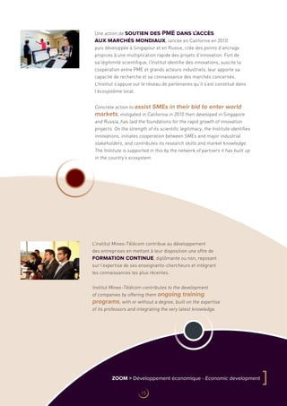 Une action de soutien des PME dans l’accès
aux marchés mondiaux, lancée en Californie en 2010
puis développée à Singapour et en Russie, crée des points d’ancrage
propices à une multiplication rapide des projets d’innovation. Fort de
sa légitimité scientifique, l’Institut identifie des innovations, suscite la
coopération entre PME et grands acteurs industriels, leur apporte sa
capacité de recherche et sa connaissance des marchés concernés.
L’Institut s’appuie sur le réseau de partenaires qu’il s’est constitué dans
l’écosystème local.
L’institut Mines-Télécom contribue au développement
des entreprises en mettant à leur disposition une offre de
formation continue, diplômante ou non, reposant
sur l’expertise de ses enseignants-chercheurs et intégrant
les connaissances les plus récentes.
Institut Mines-Télécom contributes to the development
of companies by offering them ongoing training
programs, with or without a degree, built on the expertise
of its professors and integrating the very latest knowledge.
Concrete action to assist SMEs in their bid to enter world
markets, instigated in California in 2010 then developed in Singapore
and Russia, has laid the foundations for the rapid growth of innovation
projects. On the strength of its scientific legitimacy, the Institute identifies
innovations, initiates cooperation between SMEs and major industrial
stakeholders, and contributes its research skills and market knowledge.
The Institute is supported in this by the network of partners it has built up
in the country’s ecosystem.
ZOOM  Développement économique - Economic development
]
15
 