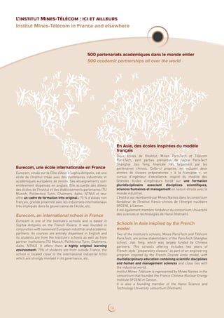 Eurecom, une école internationale en France
Eurecom, située sur la Côte d’Azur à Sophia Antipolis, est une
école de l’Institut créée avec des partenaires industriels et
académiques européens de renom. Ses enseignements sont
entièrement dispensés en anglais. Elle accueille des élèves
des écoles de l’Institut et des établissements partenaires (TU
Munich, Politecnico Turin, Chalmers, Aalto, NTNU) et leur
offre un cadre de formation très original : 75 % d’élèves non
français, grande proximité avec les industriels internationaux
très impliqués dans la gouvernance de l’école, etc.
Eurecom, an international school in France
Eurecom is one of the Institute’s schools and is based in
Sophia Antipolis on the French Riviera. It was founded in
conjunction with renowned European industrial and academic
partners. Its courses are entirely dispensed in English and
its students are from the Institute’s schools as well as from
partner institutions (TU Munich, Politecnico Turin, Chalmers,
Aalto, NTNU). It offers them a highly original learning
environment: 75% of students are from outside France, the
school is located close to the international industrial firms
which are strongly involved in its governance, etc.
En Asie, des écoles inspirées du modèle
français
Deux écoles de l’Institut, Mines ParisTech et Télécom
ParisTech, sont parties prenantes de l’école ParisTech
Shanghai Jiao Tong, financée très largement par les
partenaires chinois. Celle-ci propose, en incluant deux
années de classes préparatoires «  à la française  », un
cursus d’ingénieur d’excellence, inspiré du modèle des
Grandes écoles d’ingénieurs fondé sur une formation
pluridisciplinaire associant disciplines scientifiques,
sciences humaines et management en liaison étroite avec le
monde industriel.
L’Institut est représenté par Mines Nantes dans le consortium
fondateur de l’Institut franco-chinois de l’énergie nucléaire
(IFCEN), à Canton.
Il est également membre fondateur du consortium Université
des sciences et technologies de Hanoi (Vietnam).
Schools in Asia inspired by the French
model
Two of the Institute’s schools, Mines ParisTech and Télécom
ParisTech, are active stakeholders of the ParisTech Shanghai
school, Jiao Tong, which was largely funded by Chinese
partners. This school’s offering includes two years of
French-style “preparatory classes” as part of an engineering
program inspired by the French Grande école model, with
multidisciplinary education combining scientific disciplines
and human and management sciences and close ties with
the industrial world.
Institut Mines-Télécom is represented by Mines Nantes in the
consortium that founded the Franco-Chinese Nuclear Energy
Institute (IFCEN) in Canton.
It is also a founding member of the Hanoi Science and
Technology University consortium (Vietnam).
500 partenariats académiques dans le monde entier
500 academic partnerships all over the world
L’institut Mines-Télécom : ici et ailleurs
Institut Mines-Télécom in France and elsewhere
16
 
