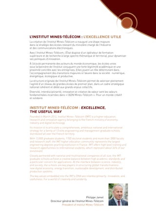 L’INSTITUT MINES-TÉLÉCOM : L’EXCELLENCE UTILE
La création de l’Institut Mines-Télécom a inauguré une étape majeure
dans la stratégie des écoles relevant du ministère chargé de l’Industrie
et des communications électroniques.
Avec l’Institut Mines-Télécom, l’État dispose d’un opérateur de formation
supérieure et de recherche à large spectre thématique et territorial, pour dynamiser
ses politiques d’innovation.
À l’écoute permanente des acteurs du monde économique, les écoles unies
sous la bannière de l’Institut conjuguent une forte légitimité académique et une
proximité concrète avec les entreprises. Elles jouent un rôle déterminant dans
l’accompagnement des transitions majeures à l’œuvre dans la société : numérique,
énergétique, écologique et productive.
La structure originale de l’Institut Mines-Télécom permet de valoriser pleinement
l’agilité d’un réseau de grandes écoles de premier plan, dans un cadre stratégique
national cohérent et dédié aux grands enjeux collectifs.
Diversité, interdisciplinarité, innovation et création de valeur sont les valeurs
fondamentales incarnées dans « l’ADN Mines‑Télécom ». Pour un monde créatif
et solidaire.
INSTITUT MINES-TÉLÉCOM : EXCELLENCE,
THE USEFUL WAY
Founded in March 2012, Institut Mines-Télécom (IMT) is a higher education,
research and innovation agency belonging to the French ministry of economy,
industry and digital technology.
Its mission is to articulate a comprehensive, ambitious national and international
strategy for a family of 13 elite engineering and management graduate schools
distributed all over the French territory.
With 13,000 graduate students, 1700 doctoral students and more than 3000 faculty
and research staff, the IMT higher education community represents the largest
engineering degrees granting institution in France. IMT offers high level training and
research opportunities to international students, which represent about 34% of our
enrollment.
Closely partnered with national and multinational companies of all size, the IMT
graduate schools achieve a creative balance between high academic standards and
a particular concern for applications. At the interface between science, industry,
and society, the schools are key players in structuring global transformations:
new digital economy, energy transition, sustainable development, and distributed
production systems.
The key values embedded into the IMT’s DNA are interdisciplinarity, innovation, and
usefulness. For a world of creativity and solidarity.
Philippe Jamet
Directeur général de l’Institut Mines-Télécom
President of Institut Mines-Télécom
 