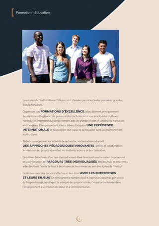Les écoles de l’Institut Mines-Télécom sont classées parmi les toutes premières grandes
écoles françaises.
Dispensant des formations d’excellence, elles délivrent principalement
des diplômes d’ingénieur, de gestion et des doctorats ainsi que des doubles diplômes
nationaux et internationaux conjointement avec de grandes écoles et universités françaises
et étrangères. Elles permettent à leurs élèves d’acquérir une expérience
internationale et développent leur capacité de travailler dans un environnement
multiculturel.
En forte synergie avec les activités de recherche, les formations adoptent
des approches pédagogiques innovantes, actives et collaboratives,
fondées sur des projets et rendant les étudiants acteurs de leur formation.
Les élèves bénéficient d’un taux d’encadrement élevé favorisant une formation de proximité
et la construction de parcours très individualisés. Des bourses et différentes
aides facilitent l’accès de tous à des études de haut niveau au sein des écoles de l’Institut.
Le déroulement des cursus s’effectue en lien étroit avec les entreprises
et leurs enjeux. En témoignent le nombre élevé d’ingénieurs diplômés par la voie
de l’apprentissage, les stages, la pratique des projets tutorés, l’importance donnée dans
l’enseignement à la création de valeur et à l’entrepreneuriat.
[ Formation - Education
4
 